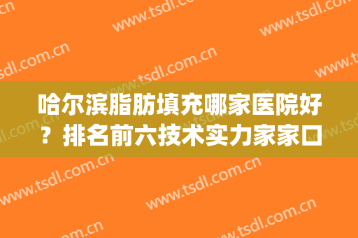 哈尔滨脂肪填充哪家医院好？排名前六技术实力家家口碑人气高！(哈尔滨哪家脂肪填充做的最好)