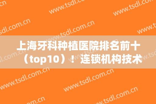 上海牙科种植医院排名前十（top10）！连锁机构技术对比任你选！(上海种植牙口腔医院排名)