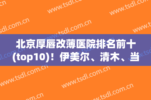 北京厚唇改薄医院排名前十(top10)！伊美尔、清木、当代等多方面认证！