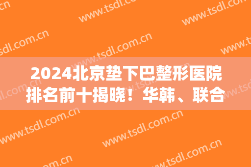 2024北京垫下巴整形医院排名前十揭晓！华韩、联合丽格、玉之光等来袭！(北京整容下巴)