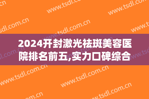 2024开封激光祛斑美容医院排名前五,实力口碑综合实力评选(有在开封祛斑成功的吗)