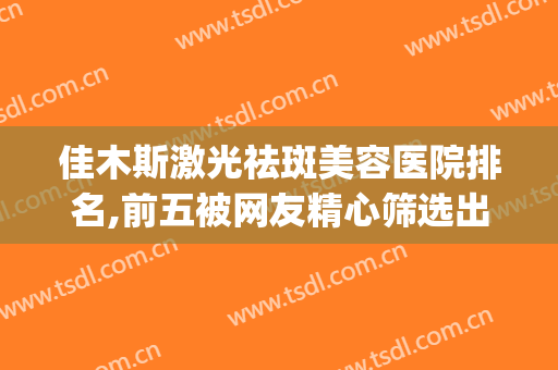 佳木斯激光祛斑美容医院排名,前五被网友精心筛选出来(佳木斯美白美容医院怎么样)