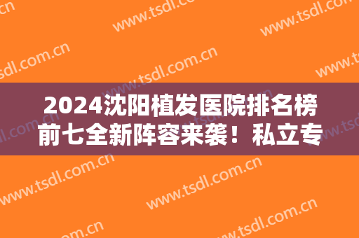 2024沈阳植发医院排名榜前七全新阵容来袭！私立专科口碑好价格也便宜