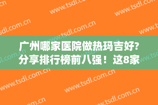 广州哪家医院做热玛吉好?分享排行榜前八强！这8家有官网认证_正规(广州哪个医院做热玛吉好)