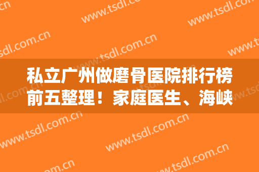 私立广州做磨骨医院排行榜前五整理！家庭医生、海峡名次有变动！(广州有磨骨资质的医院)