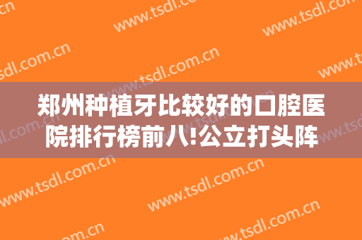 郑州种植牙比较好的口腔医院排行榜前八!公立打头阵！价格费用查询(郑州市公立口腔科种植牙价格)