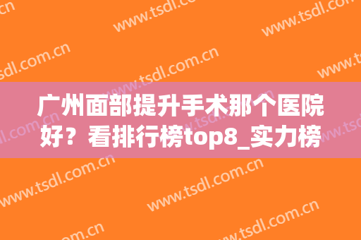 广州面部提升手术那个医院好？看排行榜top8_实力榜:海峡、军美就清楚(广州医美医院排行)