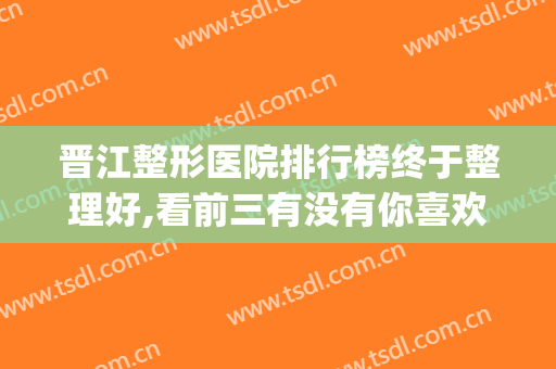 晋江整形医院排行榜终于整理好,看前三有没有你喜欢的(晋江有哪些美容医院)