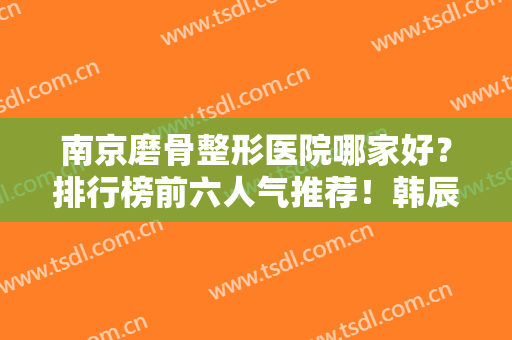南京磨骨整形医院哪家好？排行榜前六人气推荐！韩辰领衔私立价格亲民