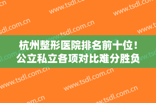 杭州整形医院排名前十位！公立私立各项对比难分胜负！(杭州公立三甲整形医院排名)
