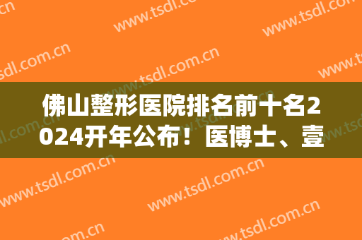佛山整形医院排名前十名2024开年公布！医博士、壹加壹、华美等*云集！(佛山有哪几家整形医院)