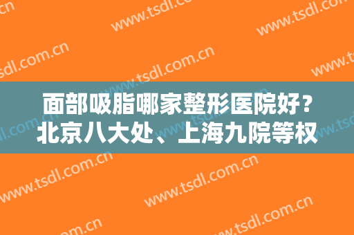 面部吸脂哪家整形医院好？北京八大处、上海九院等权威公立坐稳前三！