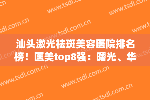 汕头激光祛斑美容医院排名榜！医美top8强：曙光、华美实力不一般(汕头附一医美美容祛斑怎么样)