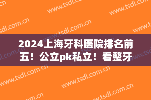 2024上海牙科医院排名前五！公立pk私立！看整牙口碑、价格谁占上风？(上海牙科好的公立医院)