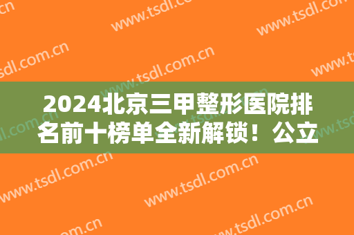 2024北京三甲整形医院排名前十榜单全新解锁！公立医美十强口碑不一！
