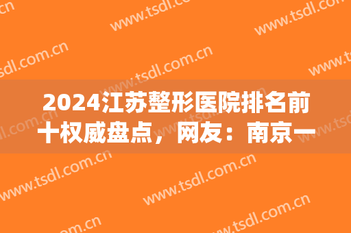 2024江苏整形医院排名前十权威盘点，网友：南京一城荣耀全包览(南京好一点的整形医院)