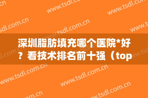 深圳脂肪填充哪个医院*好？看技术排名前十强（top10）谁更受欢迎？(广州脂肪填充医院排名)