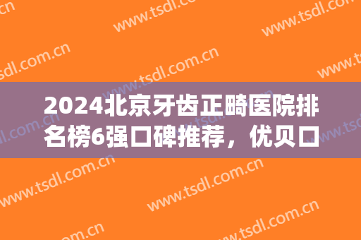 2024北京牙齿正畸医院排名榜6强口碑推荐，优贝口腔入围（文末附价格）(北京牙齿矫正三甲医院排名)