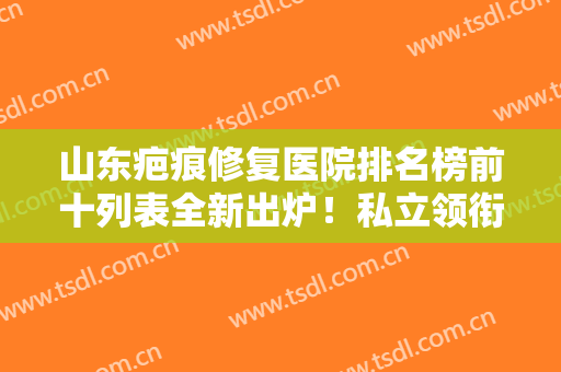 山东疤痕修复医院排名榜前十列表全新出炉！私立领衔榜首，公立也不甘落后