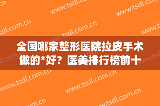 全国哪家整形医院拉皮手术做的*好？医美排行榜前十遍布北上广深！(全国做拉皮医美最好的医生)