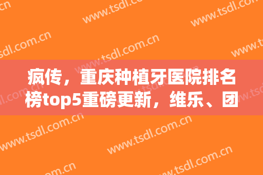 疯传，重庆种植牙医院排名榜top5重磅更新，维乐、团圆等口腔纷纷入围！(重庆口碑好的种植牙医院)