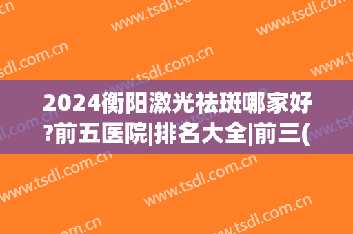 2024衡阳激光祛斑哪家好?前五医院|排名大全|前三(衡阳激光祛斑多少钱)