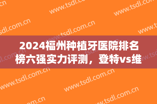 2024福州种植牙医院排名榜六强实力评测，登特vs维乐！选TA就对了(福州牙齿种植)