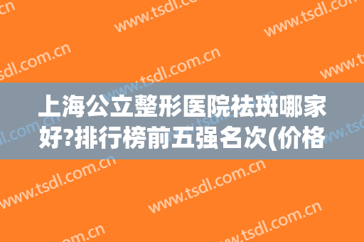 上海公立整形医院祛斑哪家好?排行榜前五强名次(价格)你觉得对吗?