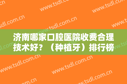 济南哪家口腔医院收费合理技术好？（种植牙）排行榜前十放心挑！正规靠谱