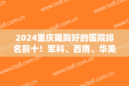 2024重庆隆胸好的医院排名前十！军科、西南、华美等多方面开设！！(重庆哪家医院隆胸手术最好)