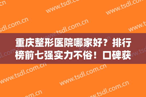 重庆整形医院哪家好？排行榜前七强实力不俗！口碑获网友认可(重庆哪家整形医院最好最权威)