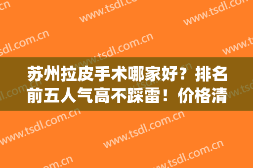 苏州拉皮手术哪家好？排名前五人气高不踩雷！价格清单列表出！(常州哪里做拉皮手术好)