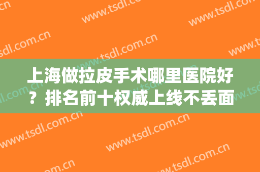 上海做拉皮手术哪里医院好？排名前十权威上线不丢面！(全国拉皮手术哪里做的最好)