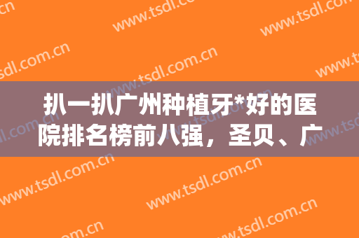 扒一扒广州种植牙*好的医院排名榜前八强，圣贝、广大福利PK!请查收(广州种植牙好的私立医院前十)