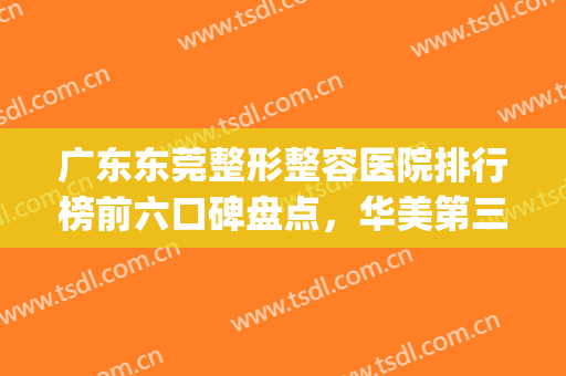 广东东莞整形整容医院排行榜前六口碑盘点，华美第三，续写传奇！(东莞最大的整形美容医院)