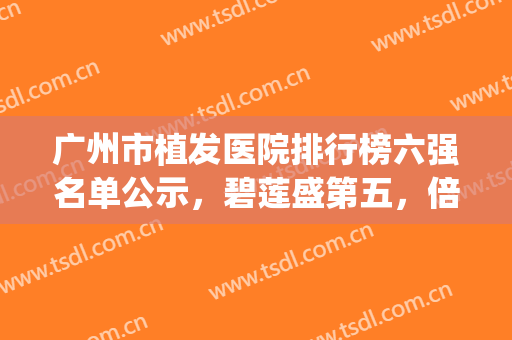 广州市植发医院排行榜六强名单公示，碧莲盛第五，倍生稳居榜一(广州碧莲盛植发医院怎么样)