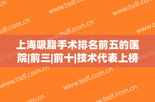 上海吸脂手术排名前五的医院|前三|前十|技术代表上榜一览！(上海哪个医院吸脂最好)