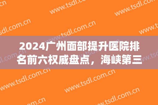2024广州面部提升医院排名前六权威盘点，海峡第三，榜一名副其实(2024广州医院排名)