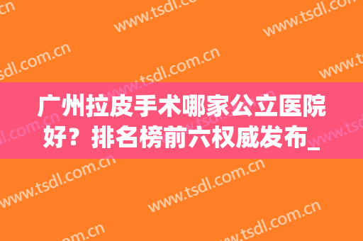 广州拉皮手术哪家公立医院好？排名榜前六权威发布_附价格查询(拉皮手术哪家医院好)