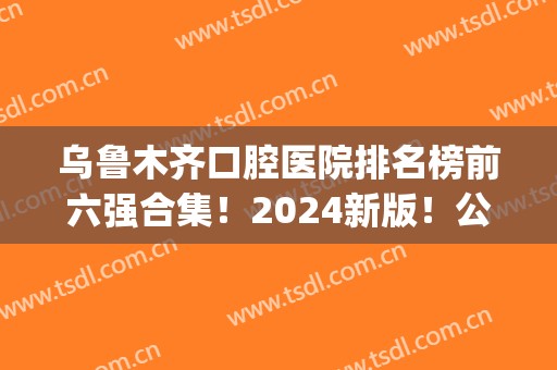 乌鲁木齐口腔医院排名榜前六强合集！2024新版！公立私立谁更强？(乌鲁木齐口腔科最好的医院)