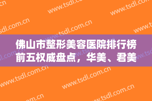 佛山市整形美容医院排行榜前五权威盘点，华美、君美坐稳前三！(佛山美容整形科排行直选美来)