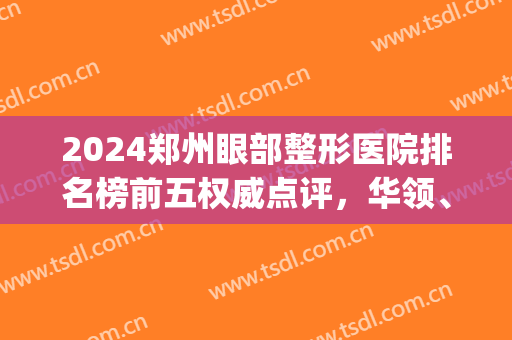 2024郑州眼部整形医院排名榜前五权威点评，华领、壹加壹个个实力强！(郑州比较好的眼部整形医院)