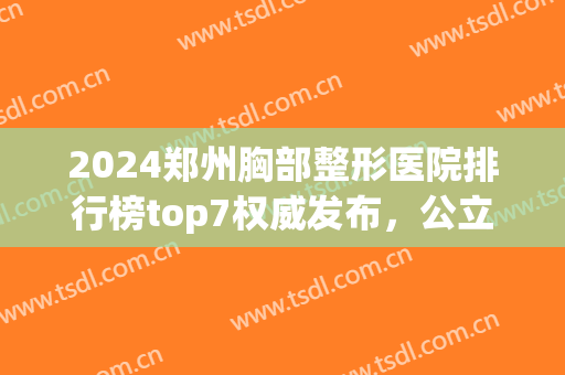 2024郑州胸部整形医院排行榜top7权威发布，公立or私立，货比三家！(郑州整型医院排行榜)