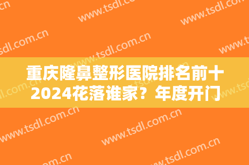 重庆隆鼻整形医院排名前十2024花落谁家？年度开门红！备受当地人青睐！