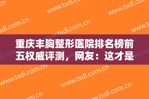 重庆丰胸整形医院排名榜前五权威评测，网友：这才是正规医美的模样！