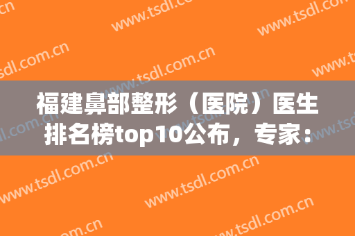 福建鼻部整形（医院）医生排名榜top10公布，专家：前三技术好又便宜！(福州鼻综合整形专家)