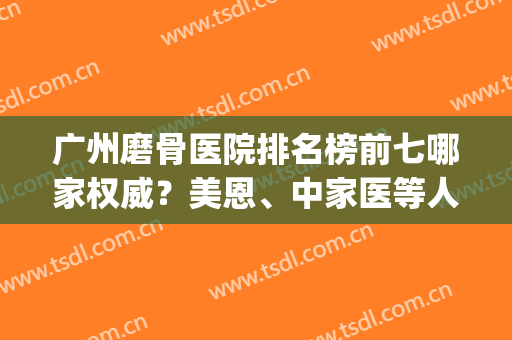 广州磨骨医院排名榜前七哪家权威？美恩、中家医等人气高涨！(广州磨骨医院排名第一的是哪一个)
