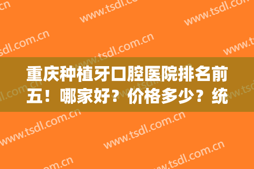重庆种植牙口腔医院排名前五！哪家好？价格多少？统一回复！(重庆口腔医院种植牙哪位医生好)