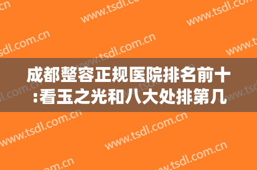 成都整容正规医院排名前十:看玉之光和八大处排第几(成都整容排名前10的医院)