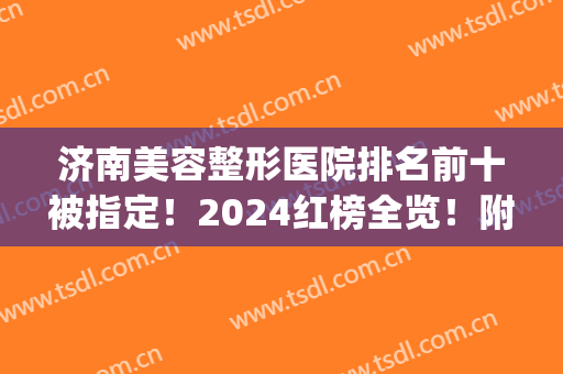 济南美容整形医院排名前十被指定！2024红榜全览！附价格清单！(山东济南整形医院排行)